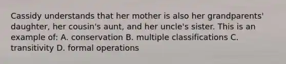 Cassidy understands that her mother is also her grandparents' daughter, her cousin's aunt, and her uncle's sister. This is an example of: A. conservation B. multiple classifications C. transitivity D. formal operations