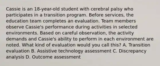 Cassie is an 18-year-old student with cerebral palsy who participates in a transition program. Before services, the education team completes an evaluation. Team members observe Cassie's performance during activities in selected environments. Based on careful observation, the activity demands and Cassie's ability to perform in each environment are noted. What kind of evaluation would you call this? A. Transition evaluation B. Assistive technology assessment C. Discrepancy analysis D. Outcome assessment