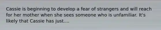 Cassie is beginning to develop a fear of strangers and will reach for her mother when she sees someone who is unfamiliar. It's likely that Cassie has just....