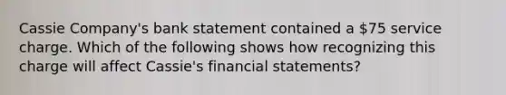 Cassie Company's bank statement contained a 75 service charge. Which of the following shows how recognizing this charge will affect Cassie's <a href='https://www.questionai.com/knowledge/kFBJaQCz4b-financial-statements' class='anchor-knowledge'>financial statements</a>?