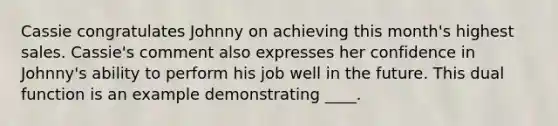 Cassie congratulates Johnny on achieving this month's highest sales. Cassie's comment also expresses her confidence in Johnny's ability to perform his job well in the future. This dual function is an example demonstrating ____.