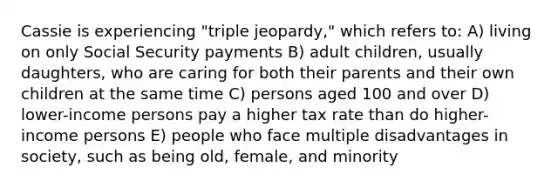 Cassie is experiencing "triple jeopardy," which refers to: A) living on only Social Security payments B) adult children, usually daughters, who are caring for both their parents and their own children at the same time C) persons aged 100 and over D) lower-income persons pay a higher tax rate than do higher-income persons E) people who face multiple disadvantages in society, such as being old, female, and minority