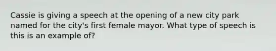 Cassie is giving a speech at the opening of a new city park named for the city's first female mayor. What type of speech is this is an example of?