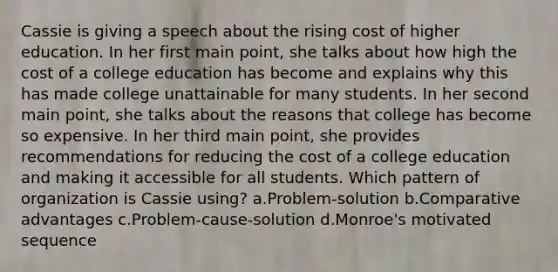 Cassie is giving a speech about the rising cost of higher education. In her first main point, she talks about how high the cost of a college education has become and explains why this has made college unattainable for many students. In her second main point, she talks about the reasons that college has become so expensive. In her third main point, she provides recommendations for reducing the cost of a college education and making it accessible for all students. Which pattern of organization is Cassie using? a.Problem-solution b.Comparative advantages c.Problem-cause-solution d.Monroe's motivated sequence