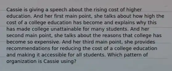 Cassie is giving a speech about the rising cost of higher education. And her first main point, she talks about how high the cost of a college education has become and explains why this has made college unattainable for many students. And her second main point, she talks about the reasons that college has become so expensive. And her third main point, she provides recommendations for reducing the cost of a college education and making it accessible for all students. Which pattern of organization is Cassie using?