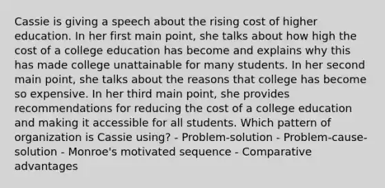 Cassie is giving a speech about the rising cost of higher education. In her first main point, she talks about how high the cost of a college education has become and explains why this has made college unattainable for many students. In her second main point, she talks about the reasons that college has become so expensive. In her third main point, she provides recommendations for reducing the cost of a college education and making it accessible for all students. Which pattern of organization is Cassie using? - Problem-solution - Problem-cause-solution - Monroe's motivated sequence - Comparative advantages