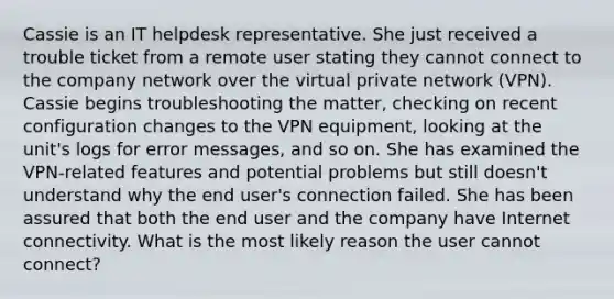 Cassie is an IT helpdesk representative. She just received a trouble ticket from a remote user stating they cannot connect to the company network over the virtual private network (VPN). Cassie begins troubleshooting the matter, checking on recent configuration changes to the VPN equipment, looking at the unit's logs for error messages, and so on. She has examined the VPN-related features and potential problems but still doesn't understand why the end user's connection failed. She has been assured that both the end user and the company have Internet connectivity. What is the most likely reason the user cannot connect?