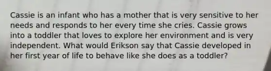 Cassie is an infant who has a mother that is very sensitive to her needs and responds to her every time she cries. Cassie grows into a toddler that loves to explore her environment and is very independent. What would Erikson say that Cassie developed in her first year of life to behave like she does as a toddler?