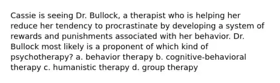 Cassie is seeing Dr. Bullock, a therapist who is helping her reduce her tendency to procrastinate by developing a system of rewards and punishments associated with her behavior. Dr. Bullock most likely is a proponent of which kind of psychotherapy? a. behavior therapy b. cognitive-behavioral therapy c. humanistic therapy d. group therapy