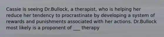 Cassie is seeing Dr.Bullock, a therapist, who is helping her reduce her tendency to procrastinate by developing a system of rewards and punishments associated with her actions. Dr.Bullock most likely is a proponent of ___ therapy