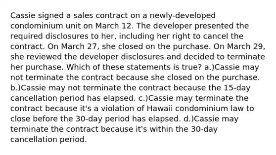 Cassie signed a sales contract on a newly-developed condominium unit on March 12. The developer presented the required disclosures to her, including her right to cancel the contract. On March 27, she closed on the purchase. On March 29, she reviewed the developer disclosures and decided to terminate her purchase. Which of these statements is true? a.)Cassie may not terminate the contract because she closed on the purchase. b.)Cassie may not terminate the contract because the 15-day cancellation period has elapsed. c.)Cassie may terminate the contract because it's a violation of Hawaii condominium law to close before the 30-day period has elapsed. d.)Cassie may terminate the contract because it's within the 30-day cancellation period.