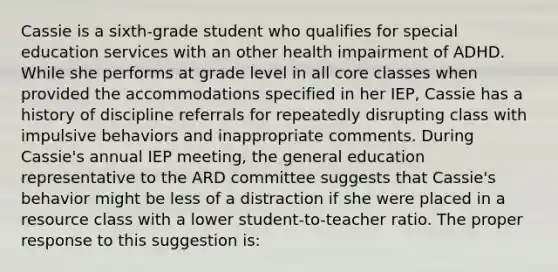 Cassie is a sixth-grade student who qualifies for special education services with an other health impairment of ADHD. While she performs at grade level in all core classes when provided the accommodations specified in her IEP, Cassie has a history of discipline referrals for repeatedly disrupting class with impulsive behaviors and inappropriate comments. During Cassie's annual IEP meeting, the general education representative to the ARD committee suggests that Cassie's behavior might be less of a distraction if she were placed in a resource class with a lower student-to-teacher ratio. The proper response to this suggestion is: