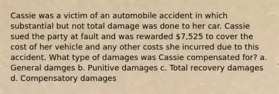 Cassie was a victim of an automobile accident in which substantial but not total damage was done to her car. Cassie sued the party at fault and was rewarded 7,525 to cover the cost of her vehicle and any other costs she incurred due to this accident. What type of damages was Cassie compensated for? a. General damges b. Punitive damages c. Total recovery damages d. Compensatory damages