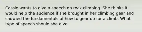 Cassie wants to give a speech on rock climbing. She thinks it would help the audience if she brought in her climbing gear and showied the fundamentals of how to gear up for a climb. What type of speech should she give.