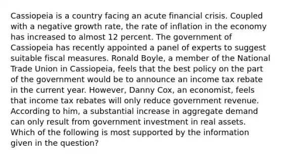 Cassiopeia is a country facing an acute financial crisis. Coupled with a negative growth​ rate, the rate of inflation in the economy has increased to almost 12 percent. The government of Cassiopeia has recently appointed a panel of experts to suggest suitable fiscal measures. Ronald​ Boyle, a member of the National Trade Union in​ Cassiopeia, feels that the best policy on the part of the government would be to announce an income tax rebate in the current year.​ However, Danny​ Cox, an​ economist, feels that income tax rebates will only reduce government revenue. According to​ him, a substantial increase in aggregate demand can only result from government investment in real assets. Which of the following is most supported by the information given in the​ question?