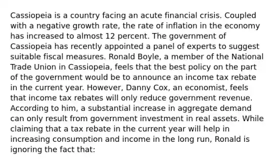 Cassiopeia is a country facing an acute financial crisis. Coupled with a negative growth​ rate, the rate of inflation in the economy has increased to almost 12 percent. The government of Cassiopeia has recently appointed a panel of experts to suggest suitable fiscal measures. Ronald​ Boyle, a member of the National Trade Union in​ Cassiopeia, feels that the best policy on the part of the government would be to announce an income tax rebate in the current year.​ However, Danny​ Cox, an​ economist, feels that income tax rebates will only reduce government revenue. According to​ him, a substantial increase in aggregate demand can only result from government investment in real assets. While claiming that a tax rebate in the current year will help in increasing consumption and income in the long​ run, Ronald is ignoring the fact​ that: