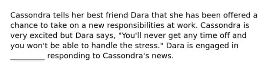 Cassondra tells her best friend Dara that she has been offered a chance to take on a new responsibilities at work. Cassondra is very excited but Dara says, "You'll never get any time off and you won't be able to handle the stress." Dara is engaged in _________ responding to Cassondra's news.