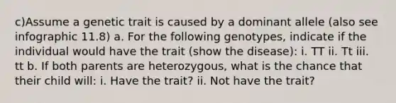 c)Assume a genetic trait is caused by a dominant allele (also see infographic 11.8) a. For the following genotypes, indicate if the individual would have the trait (show the disease): i. TT ii. Tt iii. tt b. If both parents are heterozygous, what is the chance that their child will: i. Have the trait? ii. Not have the trait?