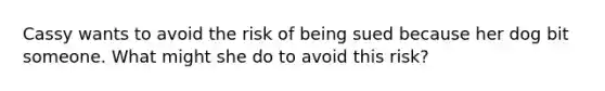 Cassy wants to avoid the risk of being sued because her dog bit someone. What might she do to avoid this risk?