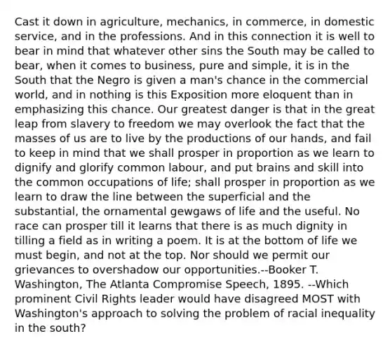 Cast it down in agriculture, mechanics, in commerce, in domestic service, and in the professions. And in this connection it is well to bear in mind that whatever other sins the South may be called to bear, when it comes to business, pure and simple, it is in the South that the Negro is given a man's chance in the commercial world, and in nothing is this Exposition more eloquent than in emphasizing this chance. Our greatest danger is that in the great leap from slavery to freedom we may overlook the fact that the masses of us are to live by the productions of our hands, and fail to keep in mind that we shall prosper in proportion as we learn to dignify and glorify common labour, and put brains and skill into the common occupations of life; shall prosper in proportion as we learn to draw the line between the superficial and the substantial, the ornamental gewgaws of life and the useful. No race can prosper till it learns that there is as much dignity in tilling a field as in writing a poem. It is at the bottom of life we must begin, and not at the top. Nor should we permit our grievances to overshadow our opportunities.--Booker T. Washington, The Atlanta Compromise Speech, 1895. --Which prominent <a href='https://www.questionai.com/knowledge/kkdJLQddfe-civil-rights' class='anchor-knowledge'>civil rights</a> leader would have disagreed MOST with Washington's approach to solving the problem of racial inequality in the south?