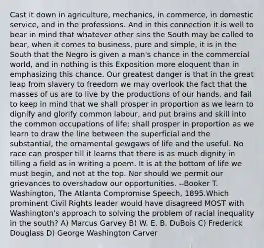 Cast it down in agriculture, mechanics, in commerce, in domestic service, and in the professions. And in this connection it is well to bear in mind that whatever other sins the South may be called to bear, when it comes to business, pure and simple, it is in the South that the Negro is given a man's chance in the commercial world, and in nothing is this Exposition more eloquent than in emphasizing this chance. Our greatest danger is that in the great leap from slavery to freedom we may overlook the fact that the masses of us are to live by the productions of our hands, and fail to keep in mind that we shall prosper in proportion as we learn to dignify and glorify common labour, and put brains and skill into the common occupations of life; shall prosper in proportion as we learn to draw the line between the superficial and the substantial, the ornamental gewgaws of life and the useful. No race can prosper till it learns that there is as much dignity in tilling a field as in writing a poem. It is at the bottom of life we must begin, and not at the top. Nor should we permit our grievances to overshadow our opportunities. --Booker T. Washington, The Atlanta Compromise Speech, 1895.Which prominent Civil Rights leader would have disagreed MOST with Washington's approach to solving the problem of racial inequality in the south? A) Marcus Garvey B) W. E. B. DuBois C) Frederick Douglass D) George Washington Carver