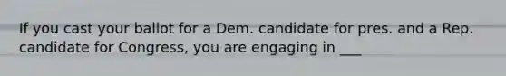 If you cast your ballot for a Dem. candidate for pres. and a Rep. candidate for Congress, you are engaging in ___