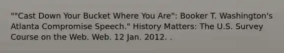 ""Cast Down Your Bucket Where You Are": Booker T. Washington's Atlanta Compromise Speech." History Matters: The U.S. Survey Course on the Web. Web. 12 Jan. 2012. .