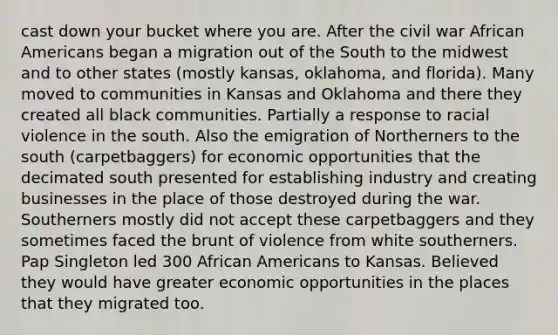 cast down your bucket where you are. After the civil war African Americans began a migration out of the South to the midwest and to other states (mostly kansas, oklahoma, and florida). Many moved to communities in Kansas and Oklahoma and there they created all black communities. Partially a response to racial violence in the south. Also the emigration of Northerners to the south (carpetbaggers) for economic opportunities that the decimated south presented for establishing industry and creating businesses in the place of those destroyed during the war. Southerners mostly did not accept these carpetbaggers and they sometimes faced the brunt of violence from white southerners. Pap Singleton led 300 African Americans to Kansas. Believed they would have greater economic opportunities in the places that they migrated too.