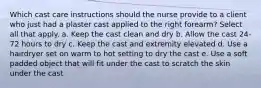 Which cast care instructions should the nurse provide to a client who just had a plaster cast applied to the right forearm? Select all that apply. a. Keep the cast clean and dry b. Allow the cast 24-72 hours to dry c. Keep the cast and extremity elevated d. Use a hairdryer set on warm to hot setting to dry the cast e. Use a soft padded object that will fit under the cast to scratch the skin under the cast