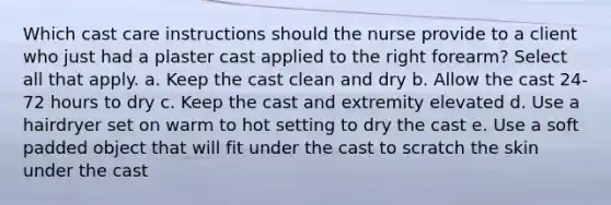 Which cast care instructions should the nurse provide to a client who just had a plaster cast applied to the right forearm? Select all that apply. a. Keep the cast clean and dry b. Allow the cast 24-72 hours to dry c. Keep the cast and extremity elevated d. Use a hairdryer set on warm to hot setting to dry the cast e. Use a soft padded object that will fit under the cast to scratch the skin under the cast