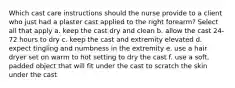 Which cast care instructions should the nurse provide to a client who just had a plaster cast applied to the right forearm? Select all that apply a. keep the cast dry and clean b. allow the cast 24-72 hours to dry c. keep the cast and extremity elevated d. expect tingling and numbness in the extremity e. use a hair dryer set on warm to hot setting to dry the cast f. use a soft, padded object that will fit under the cast to scratch the skin under the cast