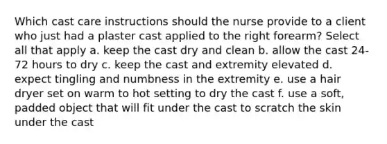 Which cast care instructions should the nurse provide to a client who just had a plaster cast applied to the right forearm? Select all that apply a. keep the cast dry and clean b. allow the cast 24-72 hours to dry c. keep the cast and extremity elevated d. expect tingling and numbness in the extremity e. use a hair dryer set on warm to hot setting to dry the cast f. use a soft, padded object that will fit under the cast to scratch the skin under the cast