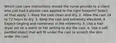 Which cast care instructions should the nurse provide to a client who just had a plaster cast applied to the right forearm? Select all that apply. 1. Keep the cast clean and dry. 2. Allow the cast 24 to 72 hours to dry. 3. Keep the cast and extremity elevated. 4. Expect tingling and numbness in the extremity. 5. Use a hair dryer set on a warm to hot setting to dry the cast. 6. Use a soft padded object that will fit under the cast to scratch the skin under the cast.