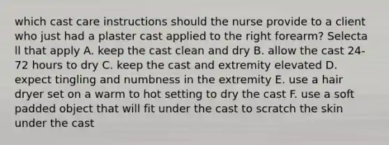 which cast care instructions should the nurse provide to a client who just had a plaster cast applied to the right forearm? Selecta ll that apply A. keep the cast clean and dry B. allow the cast 24-72 hours to dry C. keep the cast and extremity elevated D. expect tingling and numbness in the extremity E. use a hair dryer set on a warm to hot setting to dry the cast F. use a soft padded object that will fit under the cast to scratch the skin under the cast