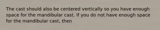 The cast should also be centered vertically so you have enough space for the mandibular cast. If you do not have enough space for the mandibular cast, then