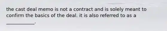 the cast deal memo is not a contract and is solely meant to confirm the basics of the deal. it is also referred to as a ____________.