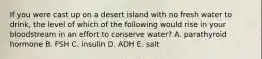 If you were cast up on a desert island with no fresh water to drink, the level of which of the following would rise in your bloodstream in an effort to conserve water? A. parathyroid hormone B. FSH C. insulin D. ADH E. salt