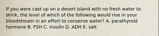 If you were cast up on a desert island with no fresh water to drink, the level of which of the following would rise in your bloodstream in an effort to conserve water? A. parathyroid hormone B. FSH C. insulin D. ADH E. salt