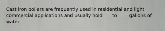 Cast iron boilers are frequently used in residential and light commercial applications and usually hold ___ to ____ gallons of water.