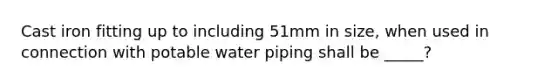 Cast iron fitting up to including 51mm in size, when used in connection with potable water piping shall be _____?