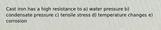 Cast iron has a high resistance to a) water pressure b) condensate pressure c) tensile stress d) temperature changes e) corrosion