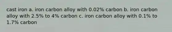 cast iron a. iron carbon alloy with 0.02% carbon b. iron carbon alloy with 2.5% to 4% carbon c. iron carbon alloy with 0.1% to 1.7% carbon