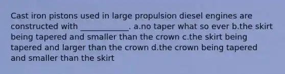 Cast iron pistons used in large propulsion diesel engines are constructed with ____________. a.no taper what so ever b.the skirt being tapered and smaller than the crown c.the skirt being tapered and larger than the crown d.the crown being tapered and smaller than the skirt