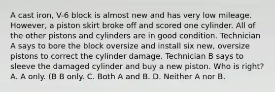 A cast iron, V-6 block is almost new and has very low mileage. However, a piston skirt broke off and scored one cylinder. All of the other pistons and cylinders are in good condition. Technician A says to bore the block oversize and install six new, oversize pistons to correct the cylinder damage. Technician B says to sleeve the damaged cylinder and buy a new piston. Who is right? A. A only. (B B only. C. Both A and B. D. Neither A nor B.