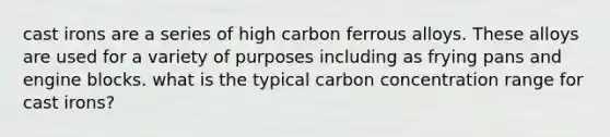 cast irons are a series of high carbon ferrous alloys. These alloys are used for a variety of purposes including as frying pans and engine blocks. what is the typical carbon concentration range for cast irons?