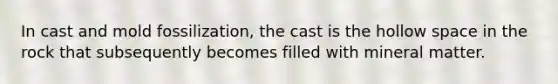 In cast and mold fossilization, the cast is the hollow space in the rock that subsequently becomes filled with mineral matter.