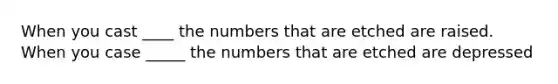 When you cast ____ the numbers that are etched are raised. When you case _____ the numbers that are etched are depressed