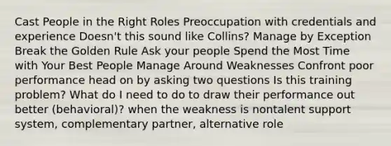 Cast People in the Right Roles Preoccupation with credentials and experience Doesn't this sound like Collins? Manage by Exception Break the Golden Rule Ask your people Spend the Most Time with Your Best People Manage Around Weaknesses Confront poor performance head on by asking two questions Is this training problem? What do I need to do to draw their performance out better (behavioral)? when the weakness is nontalent support system, complementary partner, alternative role