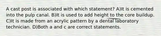 A cast post is associated with which statement? A)It is cemented into the pulp canal. B)It is used to add height to the core buildup. C)It is made from an acrylic pattern by a dental laboratory technician. D)Both a and c are correct statements.