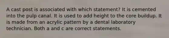 A cast post is associated with which statement? It is cemented into the pulp canal. It is used to add height to the core buildup. It is made from an acrylic pattern by a dental laboratory technician. Both a and c are correct statements.